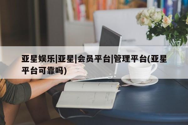 亚星会员开户-会员登陆 亚星相关业务办理亚星娱乐|亚星|会员平台|管理平台(亚星平台可靠吗)