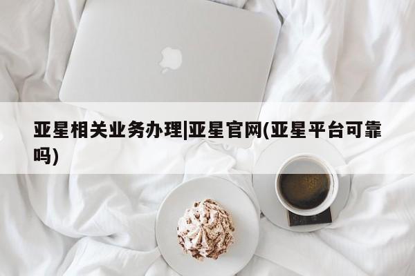 亚星会员开户-会员登陆 亚星相关业务办理亚星相关业务办理|亚星官网(亚星平台可靠吗)