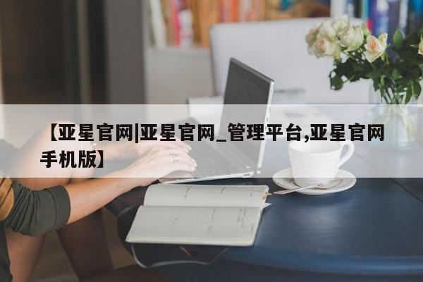 亚星会员开户-会员登陆 亚星相关业务办理【亚星官网|亚星官网_管理平台,亚星官网手机版】
