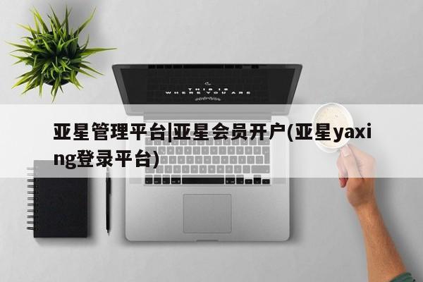 亚星会员开户-会员登陆 亚星相关业务办理亚星管理平台|亚星会员开户(亚星yaxing登录平台)