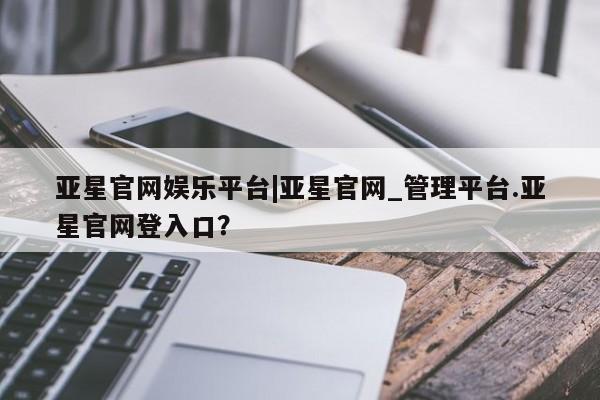亚星会员开户-会员登陆 亚星相关业务办理亚星官网娱乐平台|亚星官网_管理平台.亚星官网登入口？