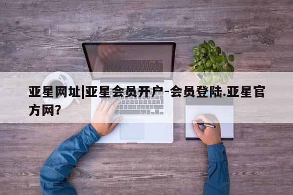 亚星会员开户-会员登陆 亚星相关业务办理亚星网址|亚星会员开户-会员登陆.亚星官方网？