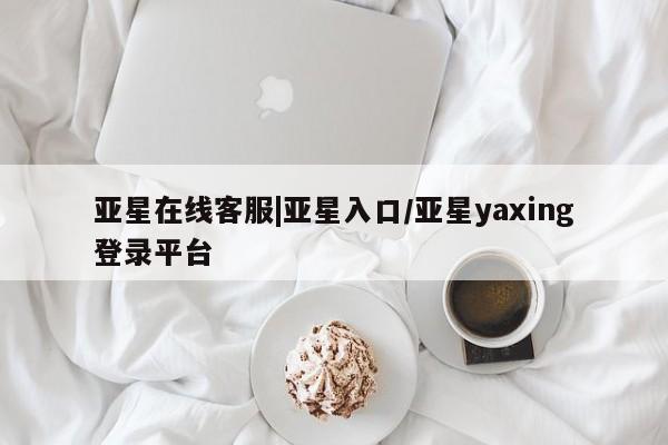 亚星会员开户-会员登陆 亚星相关业务办理亚星在线客服|亚星入口/亚星yaxing登录平台