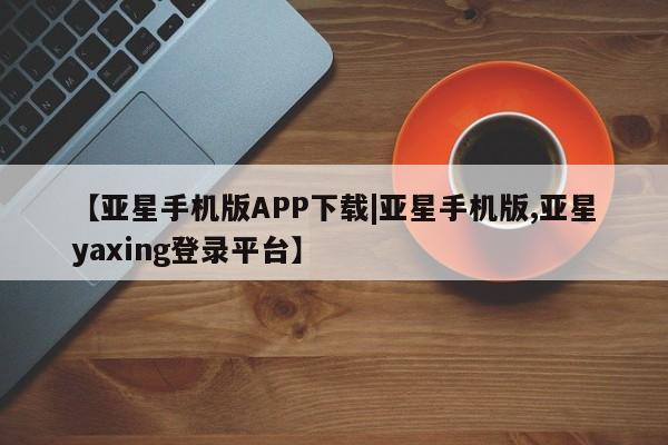 亚星会员开户-会员登陆 亚星相关业务办理【亚星手机版APP下载|亚星手机版,亚星yaxing登录平台】