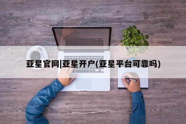 亚星会员开户-会员登陆 亚星相关业务办理亚星官网|亚星开户(亚星平台可靠吗)