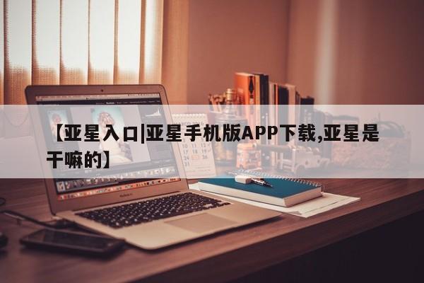 亚星会员开户-会员登陆 亚星相关业务办理【亚星入口|亚星手机版APP下载,亚星是干嘛的】
