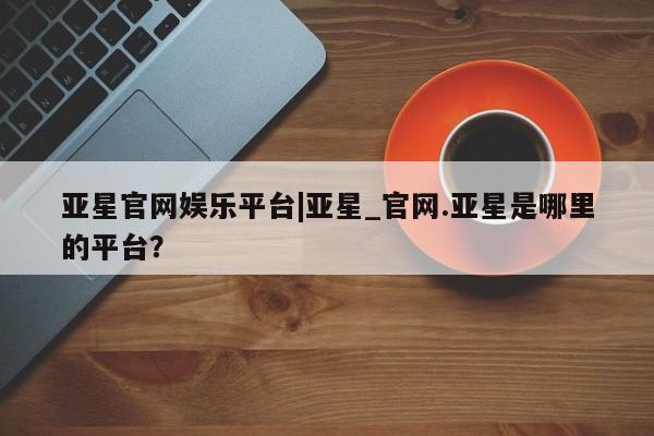 亚星会员开户-会员登陆 亚星相关业务办理亚星官网娱乐平台|亚星_官网.亚星是哪里的平台？