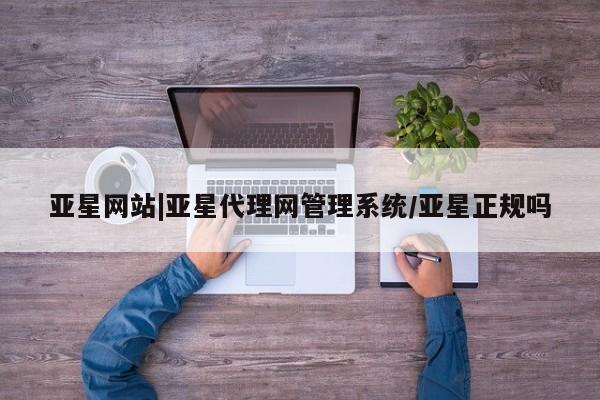 亚星会员开户-会员登陆 亚星相关业务办理亚星网站|亚星代理网管理系统/亚星正规吗