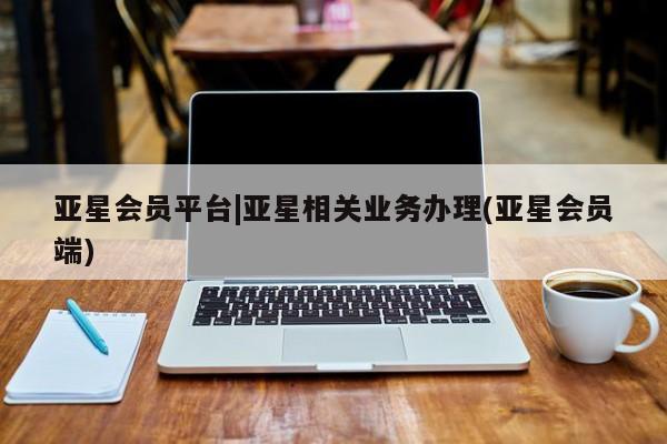 亚星会员开户-会员登陆 亚星相关业务办理亚星会员平台|亚星相关业务办理(亚星会员端)