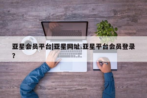 亚星会员开户-会员登陆 亚星相关业务办理亚星会员平台|亚星网址.亚星平台会员登录？