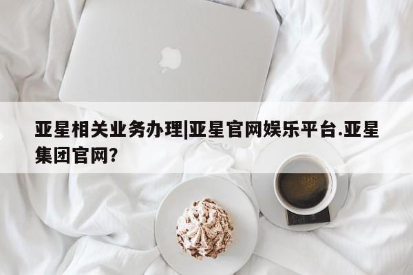 亚星会员开户-会员登陆 亚星相关业务办理亚星相关业务办理|亚星官网娱乐平台.亚星集团官网？