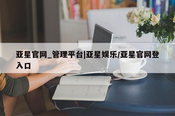 亚星会员开户-会员登陆 亚星相关业务办理亚星官网_管理平台|亚星娱乐/亚星官网登入口