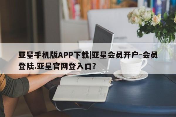 亚星会员开户-会员登陆 亚星相关业务办理亚星手机版APP下载|亚星会员开户-会员登陆.亚星官网登入口？