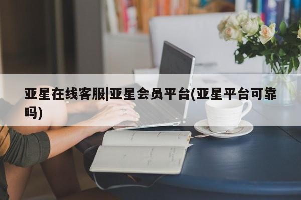 亚星会员开户-会员登陆 亚星相关业务办理亚星在线客服|亚星会员平台(亚星平台可靠吗)