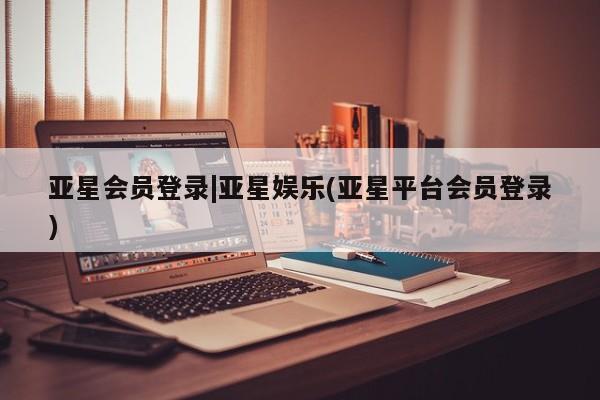 亚星会员开户-会员登陆 亚星相关业务办理亚星会员登录|亚星娱乐(亚星平台会员登录)