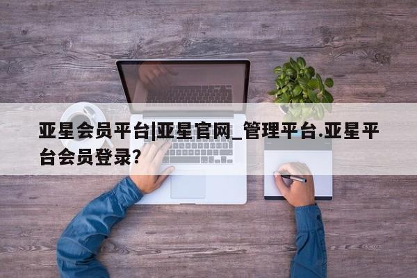 亚星会员开户-会员登陆 亚星相关业务办理亚星会员平台|亚星官网_管理平台.亚星平台会员登录？
