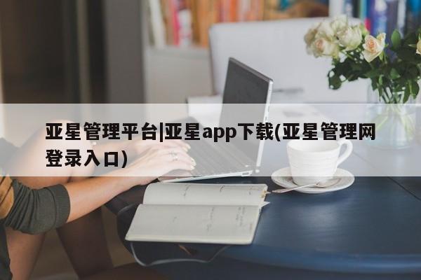 亚星会员开户-会员登陆 亚星相关业务办理亚星管理平台|亚星app下载(亚星管理网登录入口)