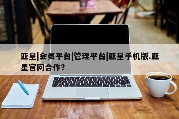 亚星会员开户-会员登陆 亚星相关业务办理亚星|会员平台|管理平台|亚星手机版.亚星官网合作？