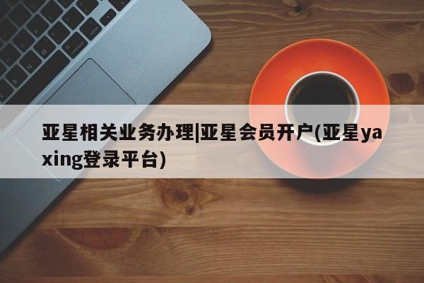 亚星会员开户-会员登陆 亚星相关业务办理亚星相关业务办理|亚星会员开户(亚星yaxing登录平台)