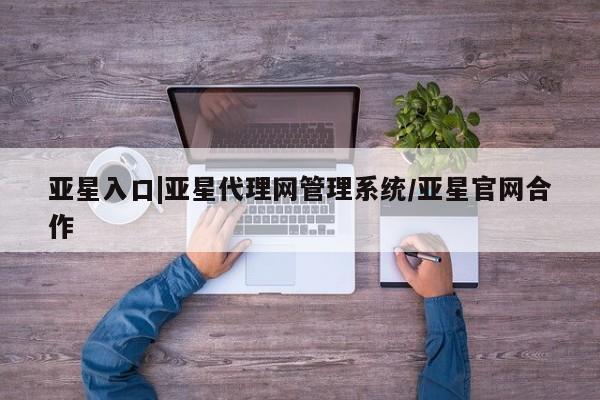 亚星会员开户-会员登陆 亚星相关业务办理亚星入口|亚星代理网管理系统/亚星官网合作
