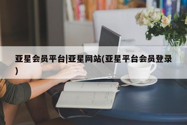 亚星会员开户-会员登陆 亚星相关业务办理亚星会员平台|亚星网站(亚星平台会员登录)