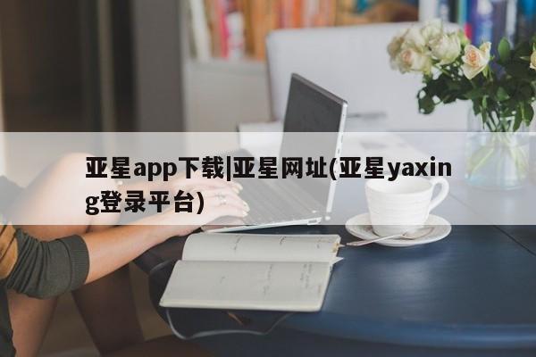 亚星会员开户-会员登陆 亚星相关业务办理亚星app下载|亚星网址(亚星yaxing登录平台)