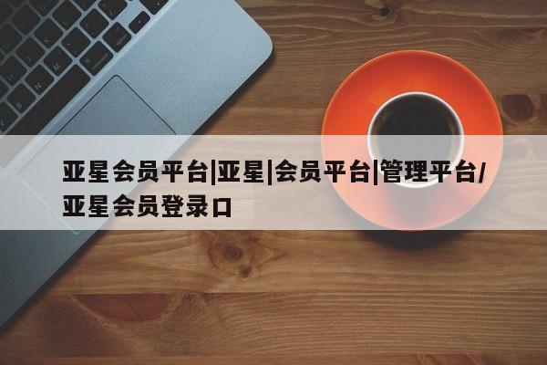 亚星会员开户-会员登陆 亚星相关业务办理亚星会员平台|亚星|会员平台|管理平台/亚星会员登录口