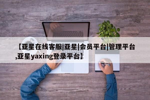 亚星会员开户-会员登陆 亚星相关业务办理【亚星在线客服|亚星|会员平台|管理平台,亚星yaxing登录平台】