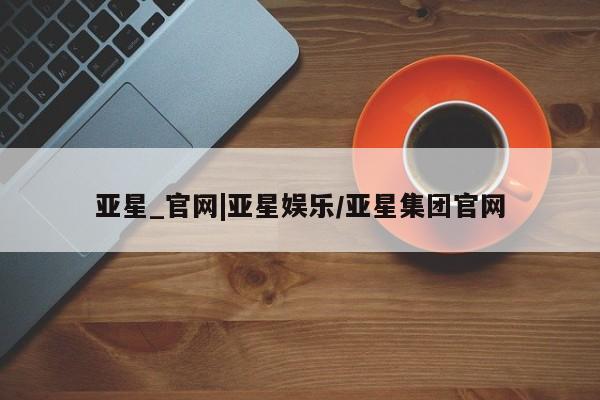 亚星会员开户-会员登陆 亚星相关业务办理亚星_官网|亚星娱乐/亚星集团官网