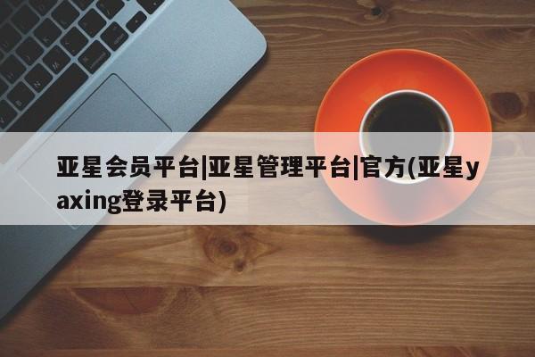 亚星会员开户-会员登陆 亚星相关业务办理亚星会员平台|亚星管理平台|官方(亚星yaxing登录平台)