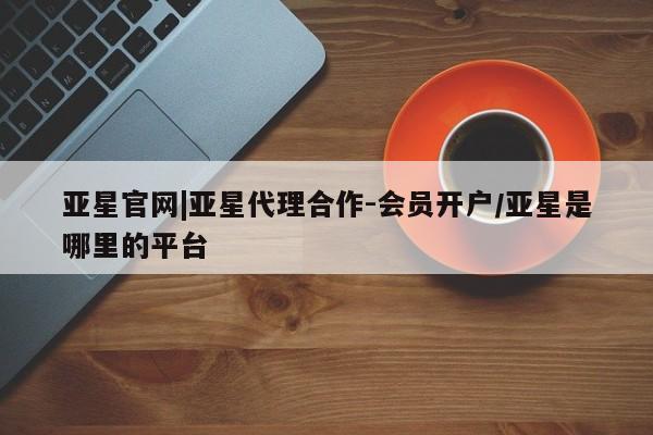 亚星会员开户-会员登陆 亚星相关业务办理亚星官网|亚星代理合作-会员开户/亚星是哪里的平台