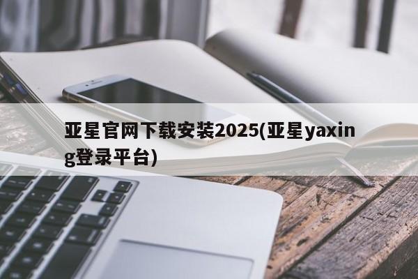 亚星会员开户-会员登陆 亚星相关业务办理亚星官网下载安装2025(亚星yaxing登录平台)