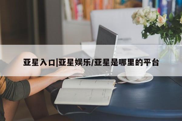 亚星会员开户-会员登陆 亚星相关业务办理亚星入口|亚星娱乐/亚星是哪里的平台