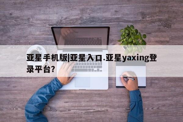 亚星会员开户-会员登陆 亚星相关业务办理亚星手机版|亚星入口.亚星yaxing登录平台？