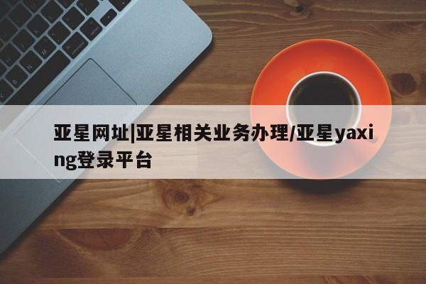 亚星会员开户-会员登陆 亚星相关业务办理亚星网址|亚星相关业务办理/亚星yaxing登录平台