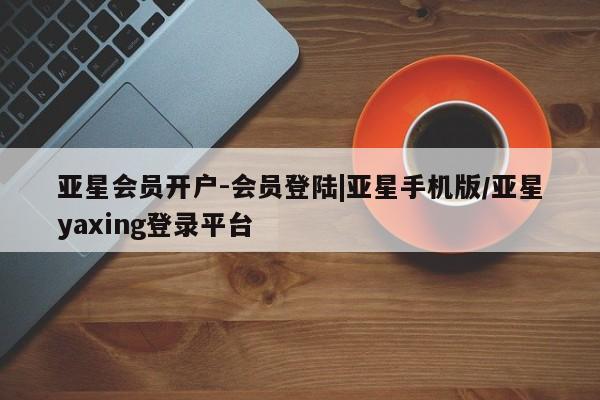 亚星会员开户-会员登陆 亚星相关业务办理亚星会员开户-会员登陆|亚星手机版/亚星yaxing登录平台