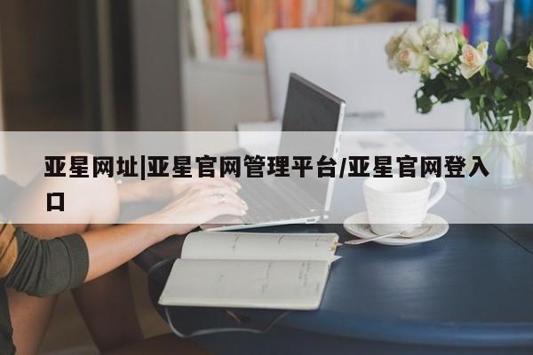 亚星会员开户-会员登陆 亚星相关业务办理亚星网址|亚星官网管理平台/亚星官网登入口