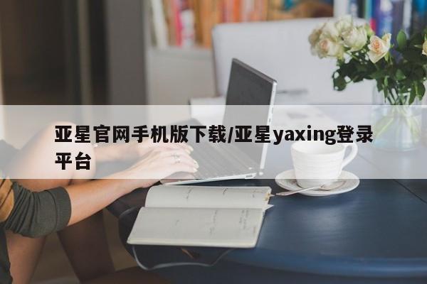 亚星会员开户-会员登陆 亚星相关业务办理亚星官网手机版下载/亚星yaxing登录平台