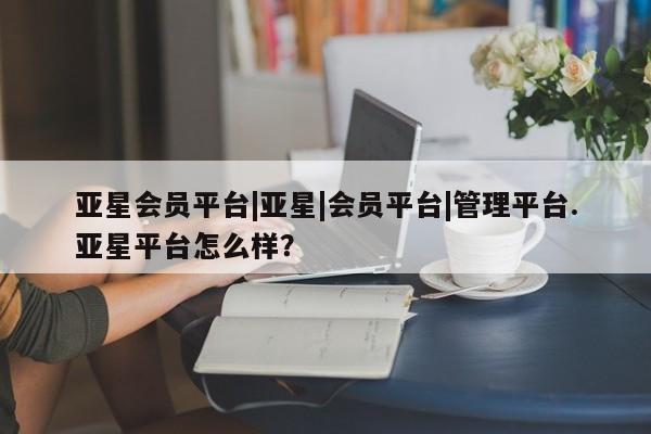 亚星会员开户-会员登陆 亚星相关业务办理亚星会员平台|亚星|会员平台|管理平台.亚星平台怎么样？